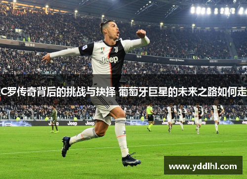 C罗传奇背后的挑战与抉择 葡萄牙巨星的未来之路如何走